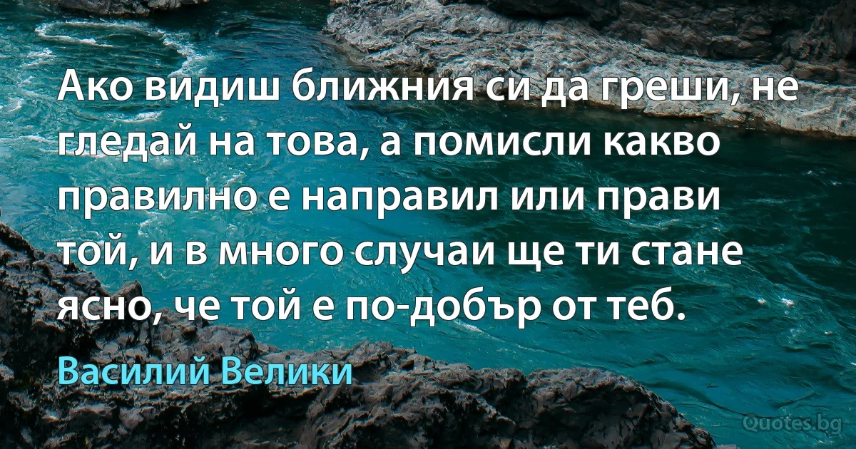 Ако видиш ближния си да греши, не гледай на това, а помисли какво правилно е направил или прави той, и в много случаи ще ти стане ясно, че той е по-добър от теб. (Василий Велики)