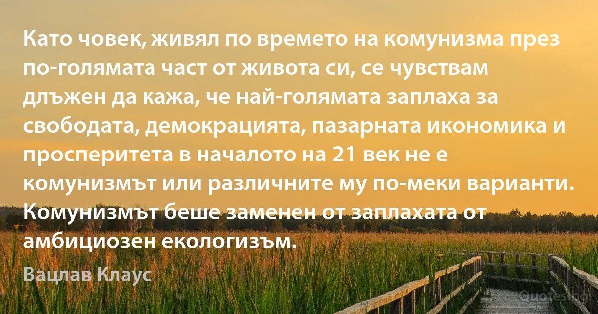 Като човек, живял по времето на комунизма през по-голямата част от живота си, се чувствам длъжен да кажа, че най-голямата заплаха за свободата, демокрацията, пазарната икономика и просперитета в началото на 21 век не е комунизмът или различните му по-меки варианти. Комунизмът беше заменен от заплахата от амбициозен екологизъм. (Вацлав Клаус)