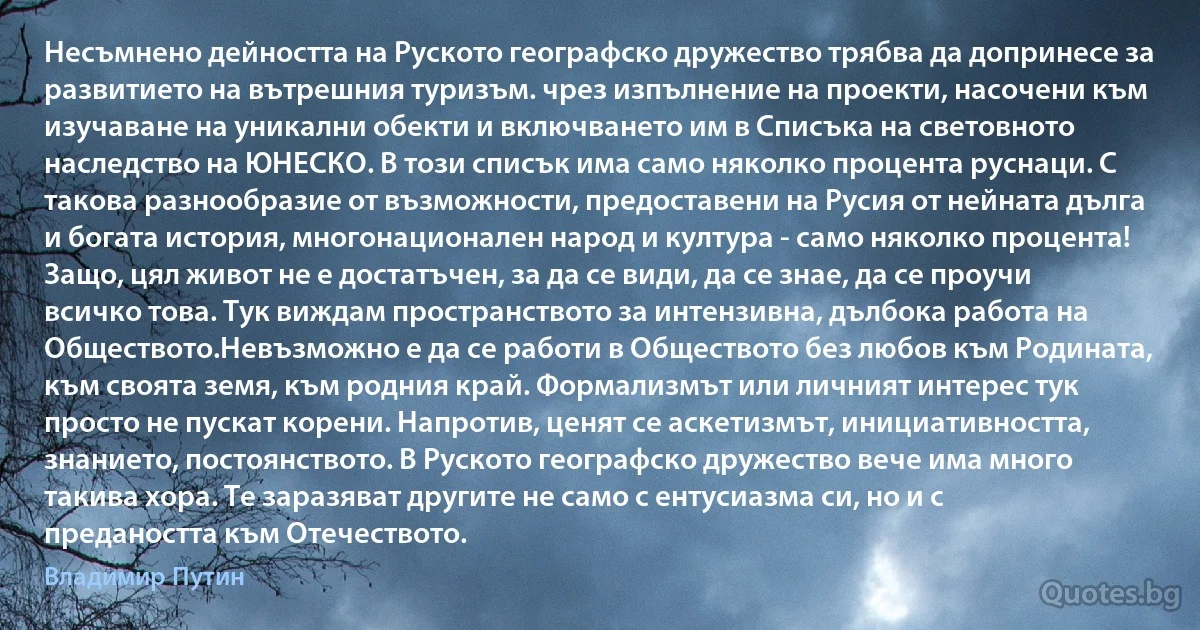 Несъмнено дейността на Руското географско дружество трябва да допринесе за развитието на вътрешния туризъм. чрез изпълнение на проекти, насочени към изучаване на уникални обекти и включването им в Списъка на световното наследство на ЮНЕСКО. В този списък има само няколко процента руснаци. С такова разнообразие от възможности, предоставени на Русия от нейната дълга и богата история, многонационален народ и култура - само няколко процента! Защо, цял живот не е достатъчен, за да се види, да се знае, да се проучи всичко това. Тук виждам пространството за интензивна, дълбока работа на Обществото.Невъзможно е да се работи в Обществото без любов към Родината, към своята земя, към родния край. Формализмът или личният интерес тук просто не пускат корени. Напротив, ценят се аскетизмът, инициативността, знанието, постоянството. В Руското географско дружество вече има много такива хора. Те заразяват другите не само с ентусиазма си, но и с предаността към Отечеството. (Владимир Путин)