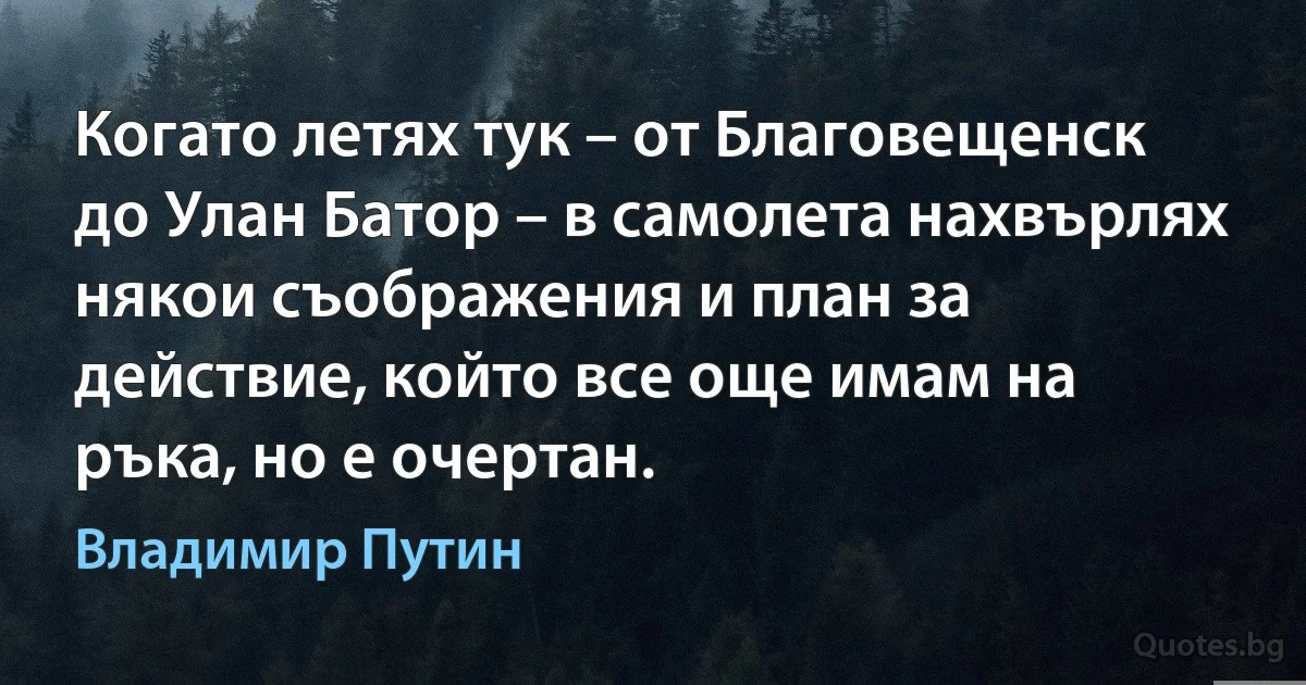 Когато летях тук – от Благовещенск до Улан Батор – в самолета нахвърлях някои съображения и план за действие, който все още имам на ръка, но е очертан. (Владимир Путин)