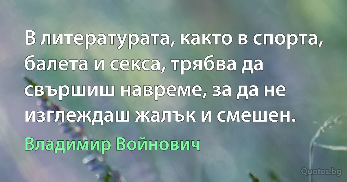 В литературата, както в спорта, балета и секса, трябва да свършиш навреме, за да не изглеждаш жалък и смешен. (Владимир Войнович)