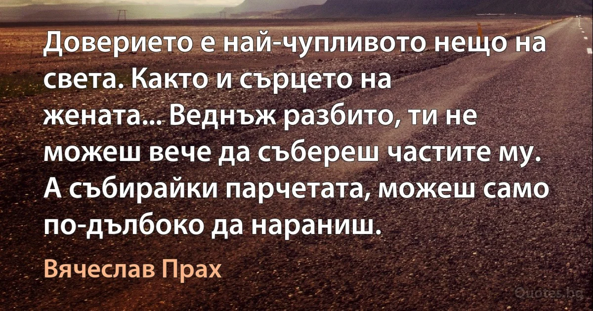 Доверието е най-чупливото нещо на света. Както и сърцето на жената... Веднъж разбито, ти не можеш вече да събереш частите му. А събирайки парчетата, можеш само по-дълбоко да нараниш. (Вячеслав Прах)