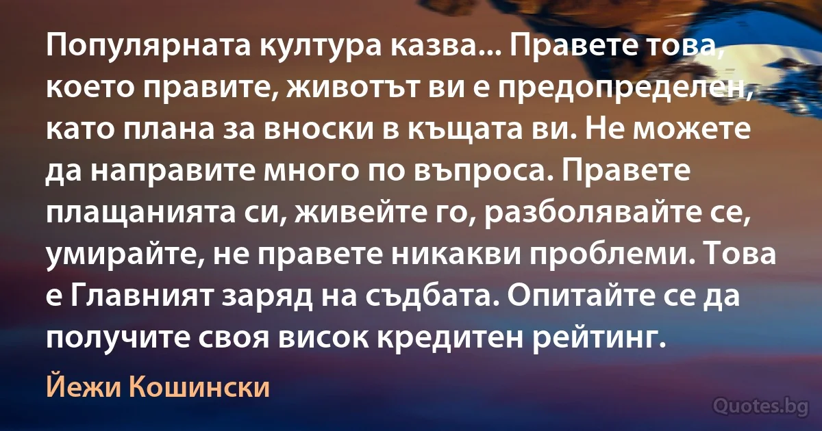 Популярната култура казва... Правете това, което правите, животът ви е предопределен, като плана за вноски в къщата ви. Не можете да направите много по въпроса. Правете плащанията си, живейте го, разболявайте се, умирайте, не правете никакви проблеми. Това е Главният заряд на съдбата. Опитайте се да получите своя висок кредитен рейтинг. (Йежи Кошински)