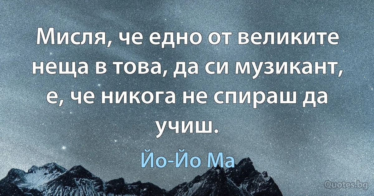 Мисля, че едно от великите неща в това, да си музикант, е, че никога не спираш да учиш. (Йо-Йо Ма)