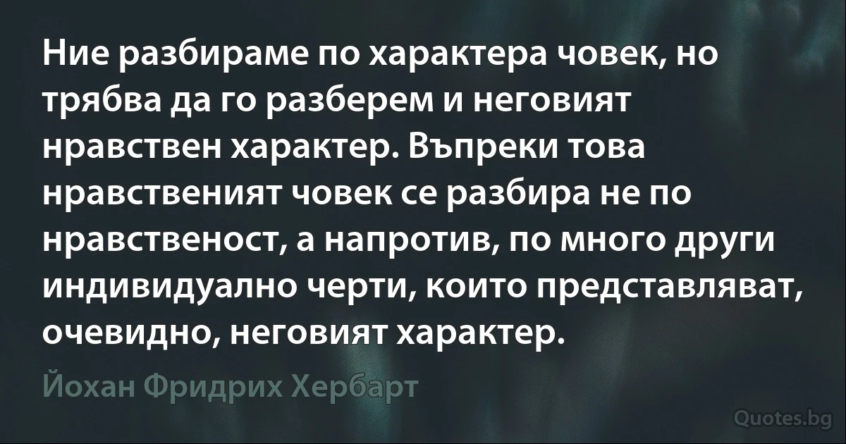 Ние разбираме по характера човек, но трябва да го разберем и неговият нравствен характер. Въпреки това нравственият човек се разбира не по нравственост, а напротив, по много други индивидуално черти, които представляват, очевидно, неговият характер. (Йохан Фридрих Хербарт)