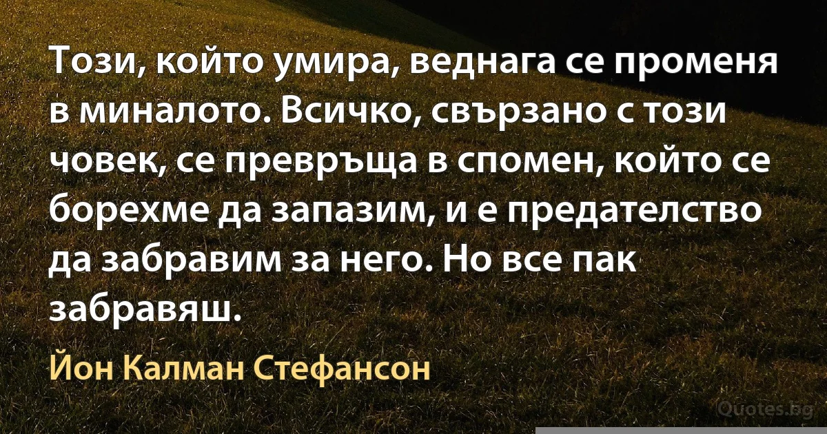 Този, който умира, веднага се променя в миналото. Всичко, свързано с този човек, се превръща в спомен, който се борехме да запазим, и е предателство да забравим за него. Но все пак забравяш. (Йон Калман Стефансон)