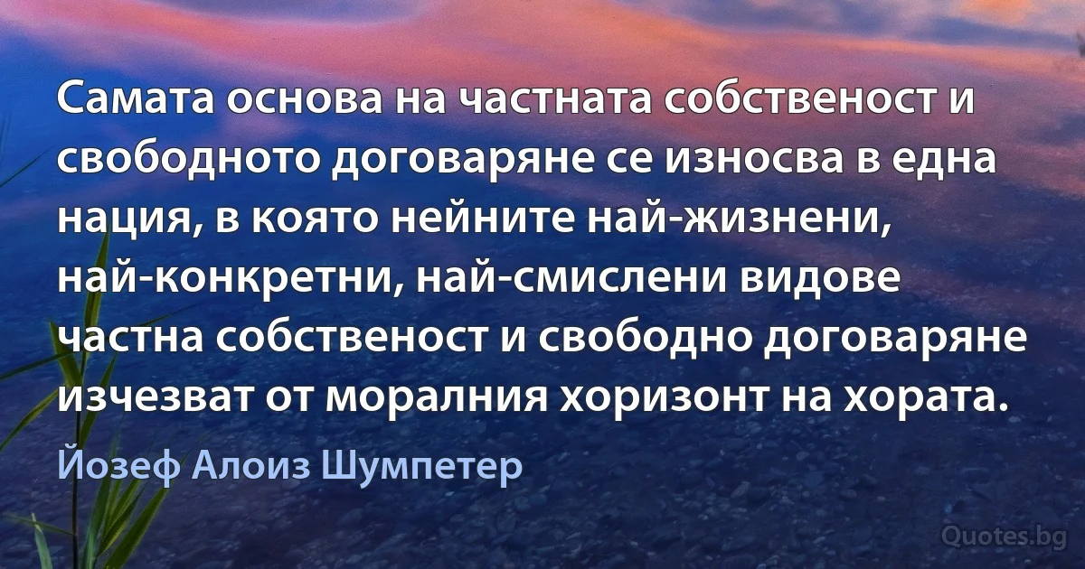 Самата основа на частната собственост и свободното договаряне се износва в една нация, в която нейните най-жизнени, най-конкретни, най-смислени видове частна собственост и свободно договаряне изчезват от моралния хоризонт на хората. (Йозеф Алоиз Шумпетер)