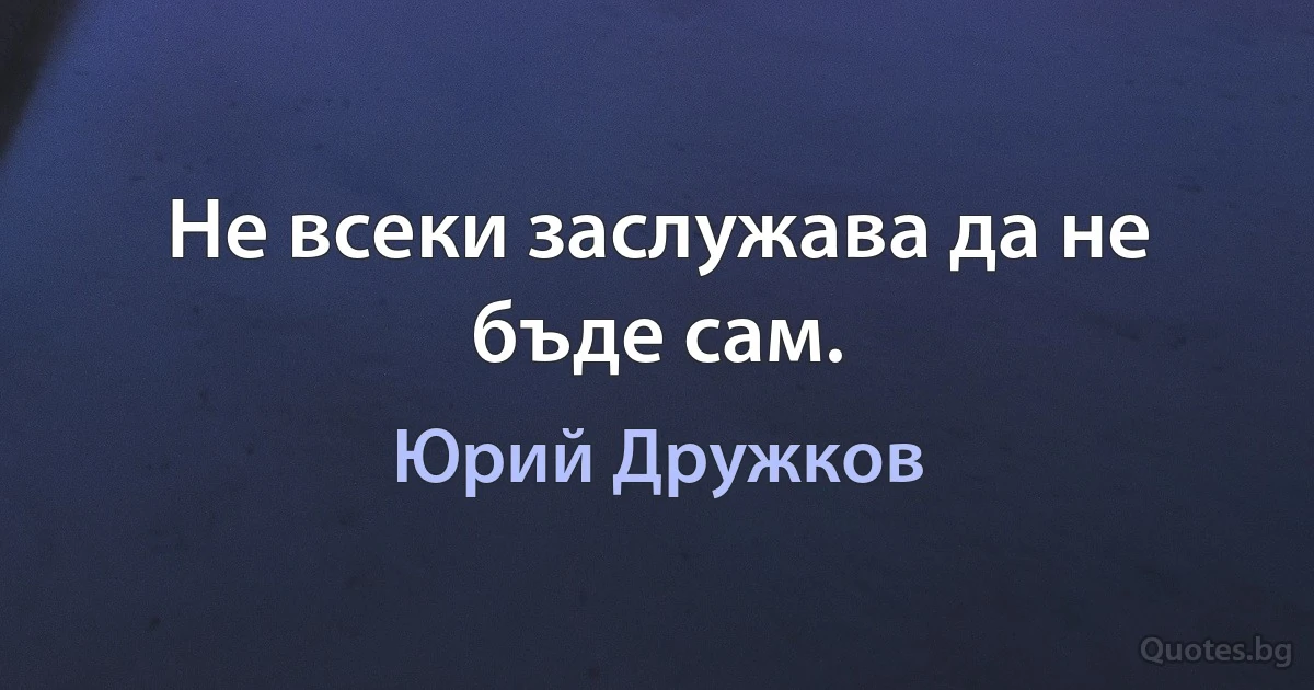 Не всеки заслужава да не бъде сам. (Юрий Дружков)