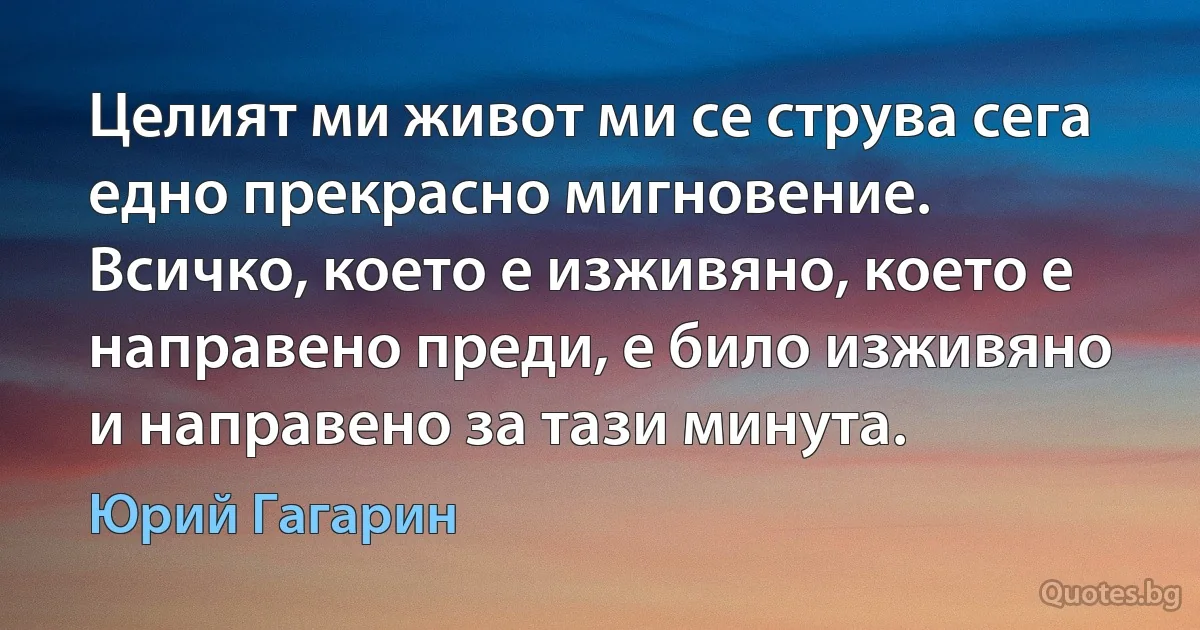 Целият ми живот ми се струва сега едно прекрасно мигновение. Всичко, което е изживяно, което е направено преди, е било изживяно и направено за тази минута. (Юрий Гагарин)