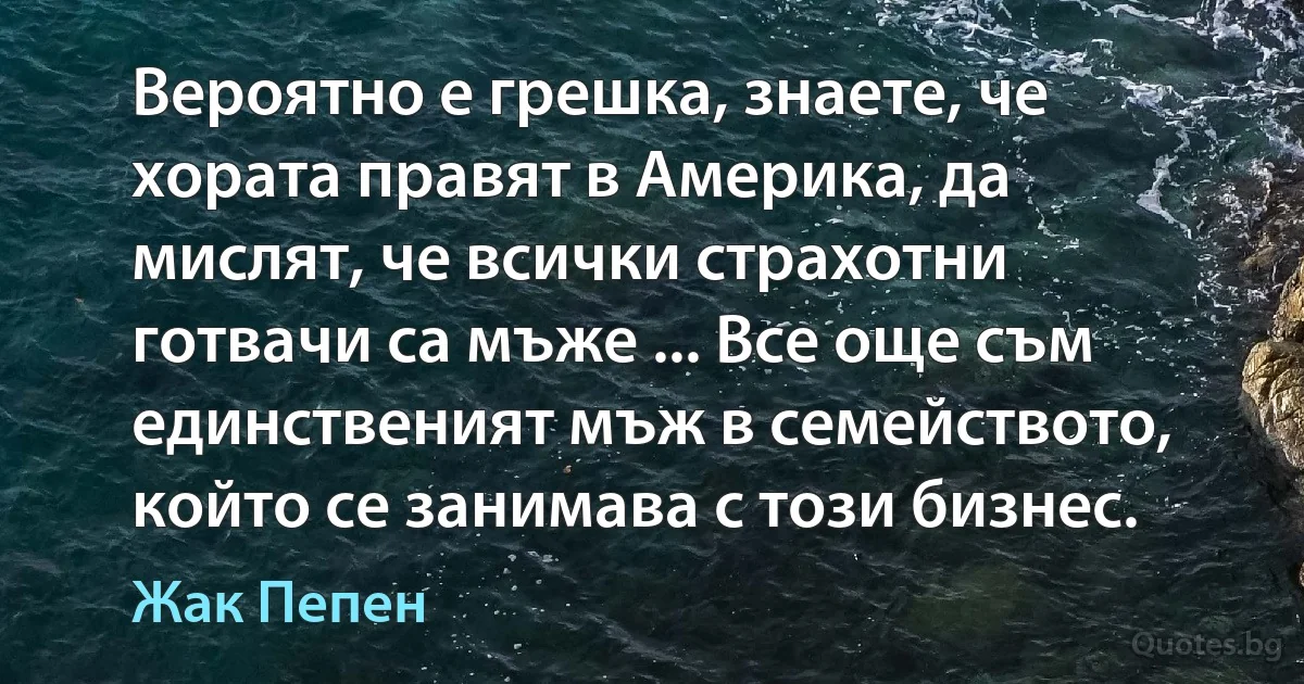 Вероятно е грешка, знаете, че хората правят в Америка, да мислят, че всички страхотни готвачи са мъже ... Все още съм единственият мъж в семейството, който се занимава с този бизнес. (Жак Пепен)