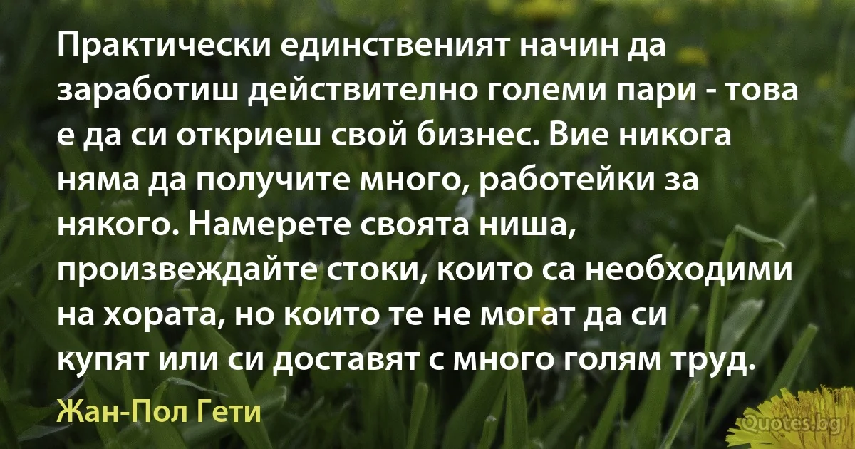 Практически единственият начин да заработиш действително големи пари - това е да си откриеш свой бизнес. Вие никога няма да получите много, работейки за някого. Намерете своята ниша, произвеждайте стоки, които са необходими на хората, но които те не могат да си купят или си доставят с много голям труд. (Жан-Пол Гети)