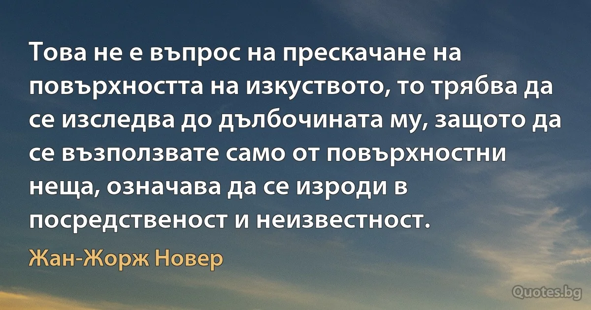 Това не е въпрос на прескачане на повърхността на изкуството, то трябва да се изследва до дълбочината му, защото да се възползвате само от повърхностни неща, означава да се изроди в посредственост и неизвестност. (Жан-Жорж Новер)