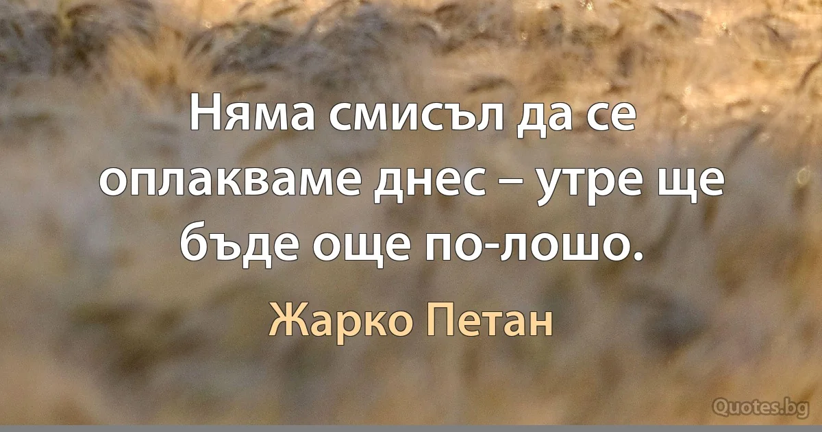 Няма смисъл да се оплакваме днес – утре ще бъде още по-лошо. (Жарко Петан)