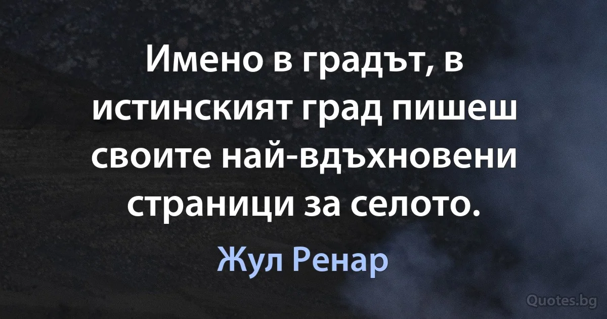 Имено в градът, в истинският град пишеш своите най-вдъхновени страници за селото. (Жул Ренар)