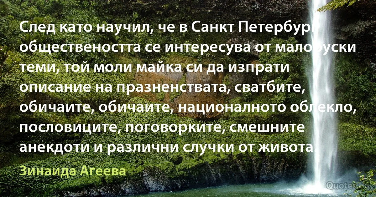 След като научил, че в Санкт Петербург обществеността се интересува от малоруски теми, той моли майка си да изпрати описание на празненствата, сватбите, обичаите, обичаите, националното облекло, пословиците, поговорките, смешните анекдоти и различни случки от живота. (Зинаида Агеева)