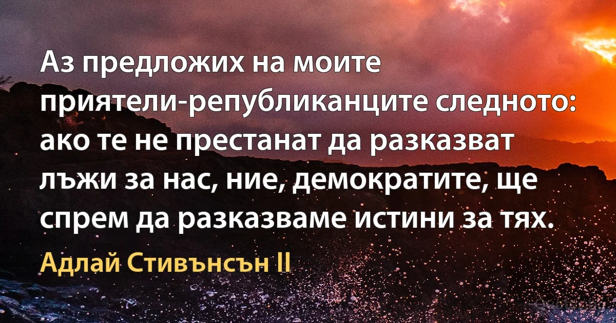 Аз предложих на моите приятели-републиканците следното: ако те не престанат да разказват лъжи за нас, ние, демократите, ще спрем да разказваме истини за тях. (Адлай Стивънсън II)