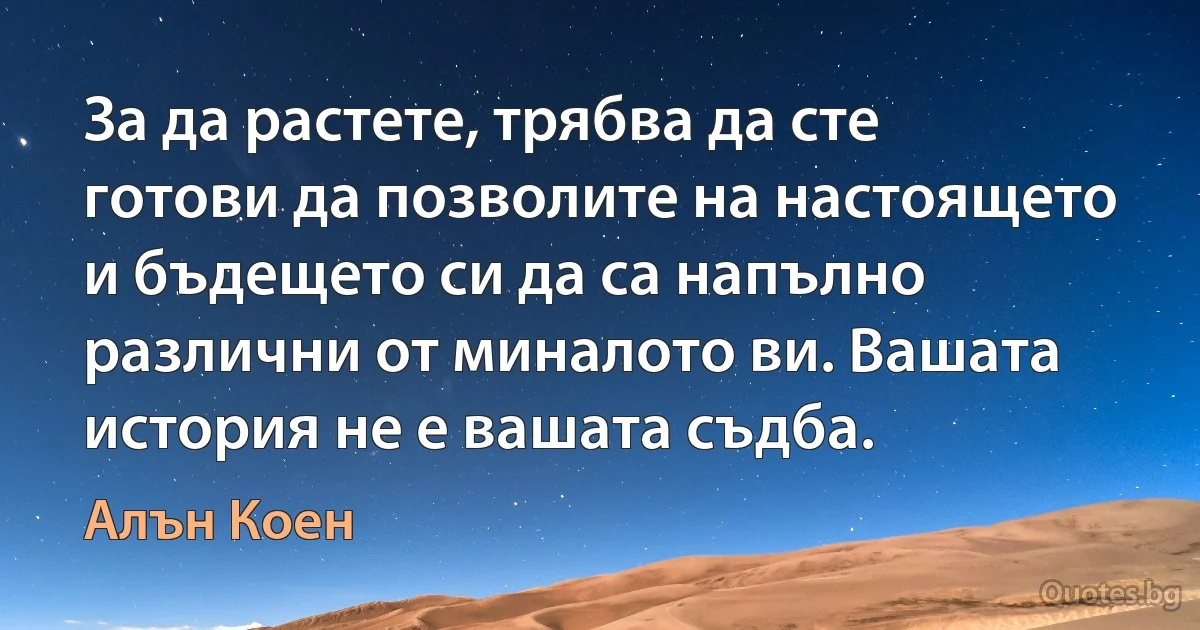 За да растете, трябва да сте готови да позволите на настоящето и бъдещето си да са напълно различни от миналото ви. Вашата история не е вашата съдба. (Алън Коен)