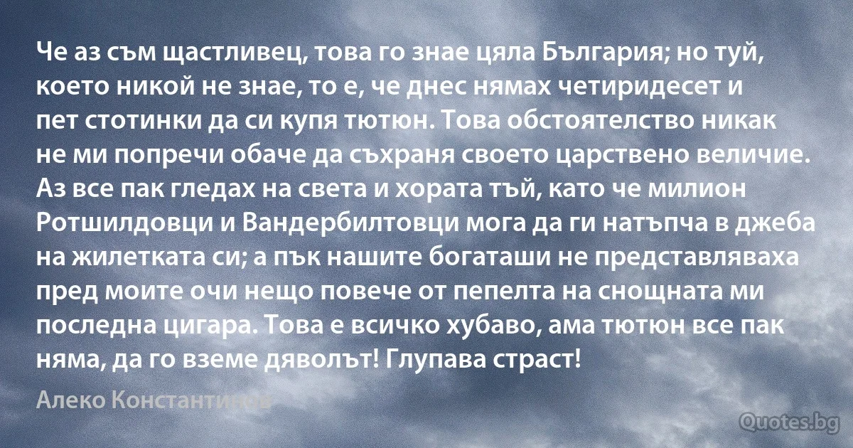 Че аз съм щастливец, това го знае цяла България; но туй, което никой не знае, то е, че днес нямах четиридесет и пет стотинки да си купя тютюн. Това обстоятелство никак не ми попречи обаче да съхраня своето царствено величие. Аз все пак гледах на света и хората тъй, като че милион Ротшилдовци и Вандербилтовци мога да ги натъпча в джеба на жилетката си; а пък нашите богаташи не представляваха пред моите очи нещо повече от пепелта на снощната ми последна цигара. Това е всичко хубаво, ама тютюн все пак няма, да го вземе дяволът! Глупава страст! (Алеко Константинов)