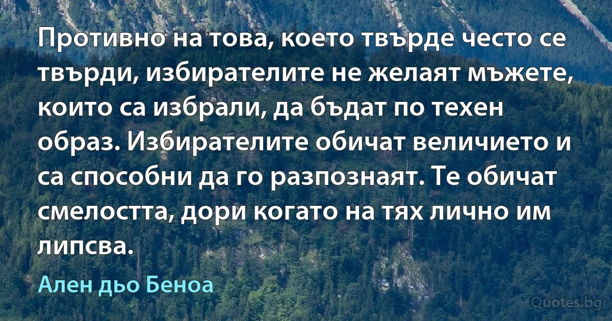 Противно на това, което твърде често се твърди, избирателите не желаят мъжете, които са избрали, да бъдат по техен образ. Избирателите обичат величието и са способни да го разпознаят. Те обичат смелостта, дори когато на тях лично им липсва. (Ален дьо Беноа)