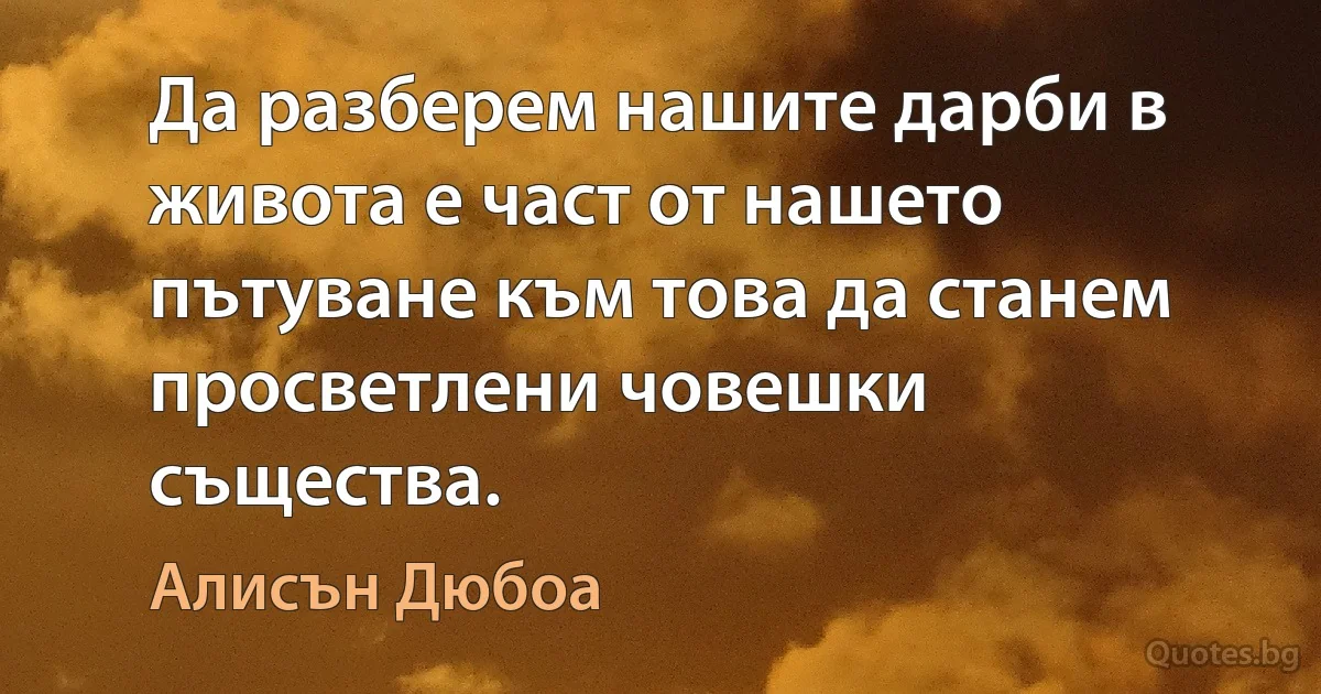 Да разберем нашите дарби в живота е част от нашето пътуване към това да станем просветлени човешки същества. (Алисън Дюбоа)