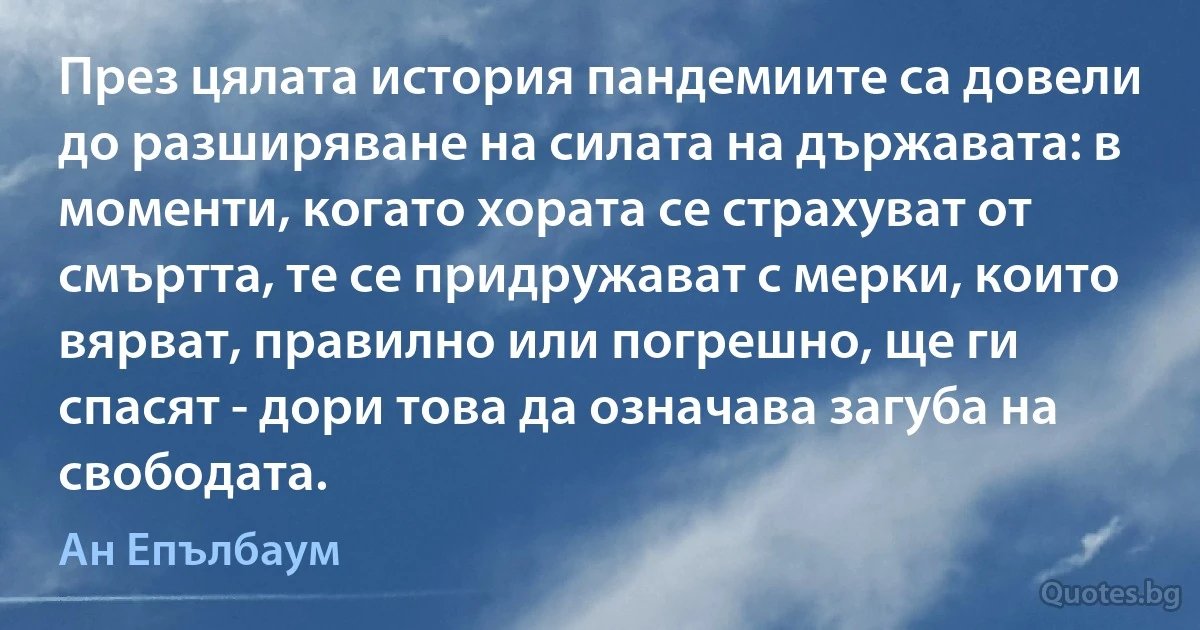 През цялата история пандемиите са довели до разширяване на силата на държавата: в моменти, когато хората се страхуват от смъртта, те се придружават с мерки, които вярват, правилно или погрешно, ще ги спасят - дори това да означава загуба на свободата. (Ан Епълбаум)