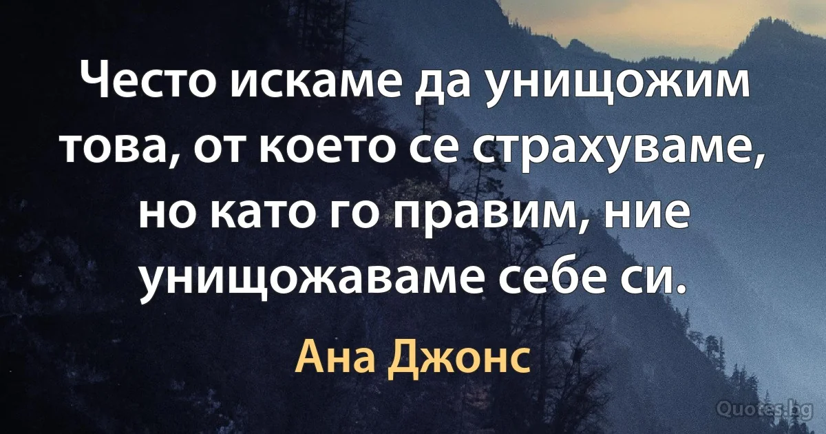 Често искаме да унищожим това, от което се страхуваме, но като го правим, ние унищожаваме себе си. (Ана Джонс)