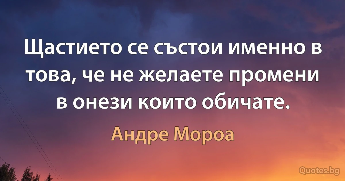 Щастието се състои именно в това, че не желаете промени в онези които обичате. (Андре Мороа)