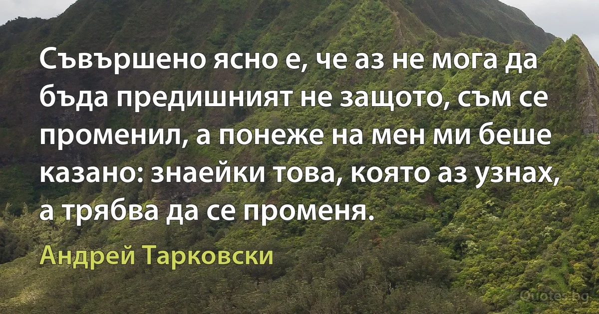 Съвършено ясно е, че аз не мога да бъда предишният не защото, съм се променил, а понеже на мен ми беше казано: знаейки това, която аз узнах, а трябва да се променя. (Андрей Тарковски)