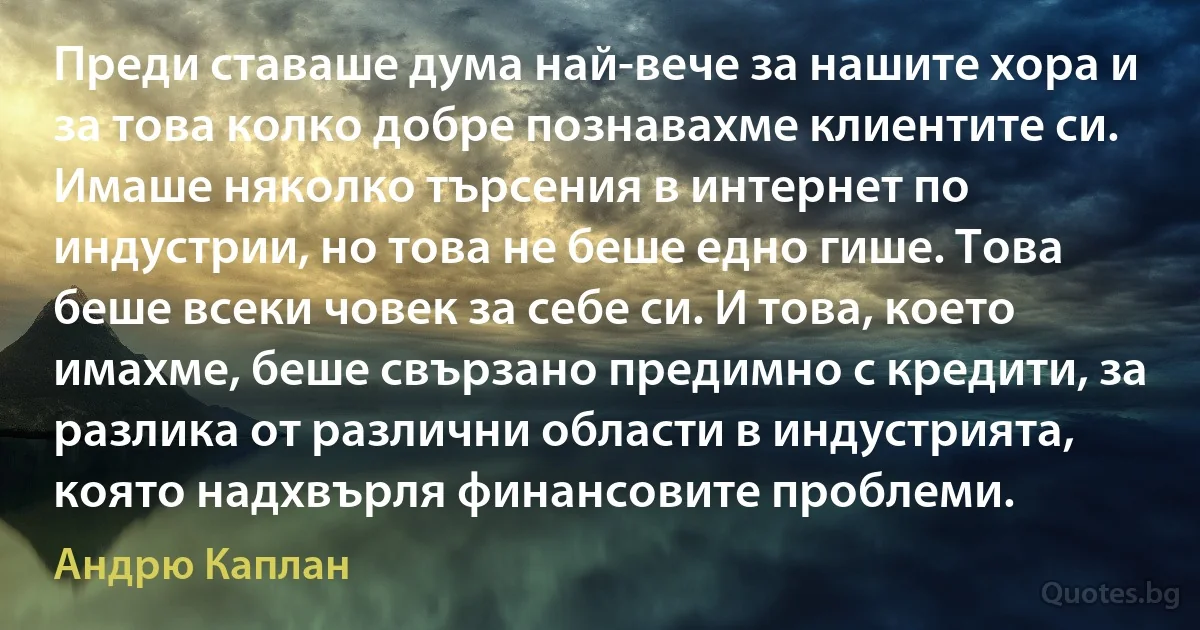 Преди ставаше дума най-вече за нашите хора и за това колко добре познавахме клиентите си. Имаше няколко търсения в интернет по индустрии, но това не беше едно гише. Това беше всеки човек за себе си. И това, което имахме, беше свързано предимно с кредити, за разлика от различни области в индустрията, която надхвърля финансовите проблеми. (Андрю Каплан)