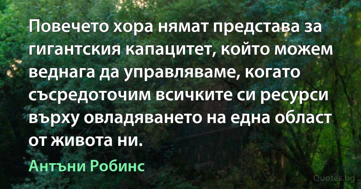 Повечето хора нямат представа за гигантския капацитет, който можем веднага да управляваме, когато съсредоточим всичките си ресурси върху овладяването на една област от живота ни. (Антъни Робинс)