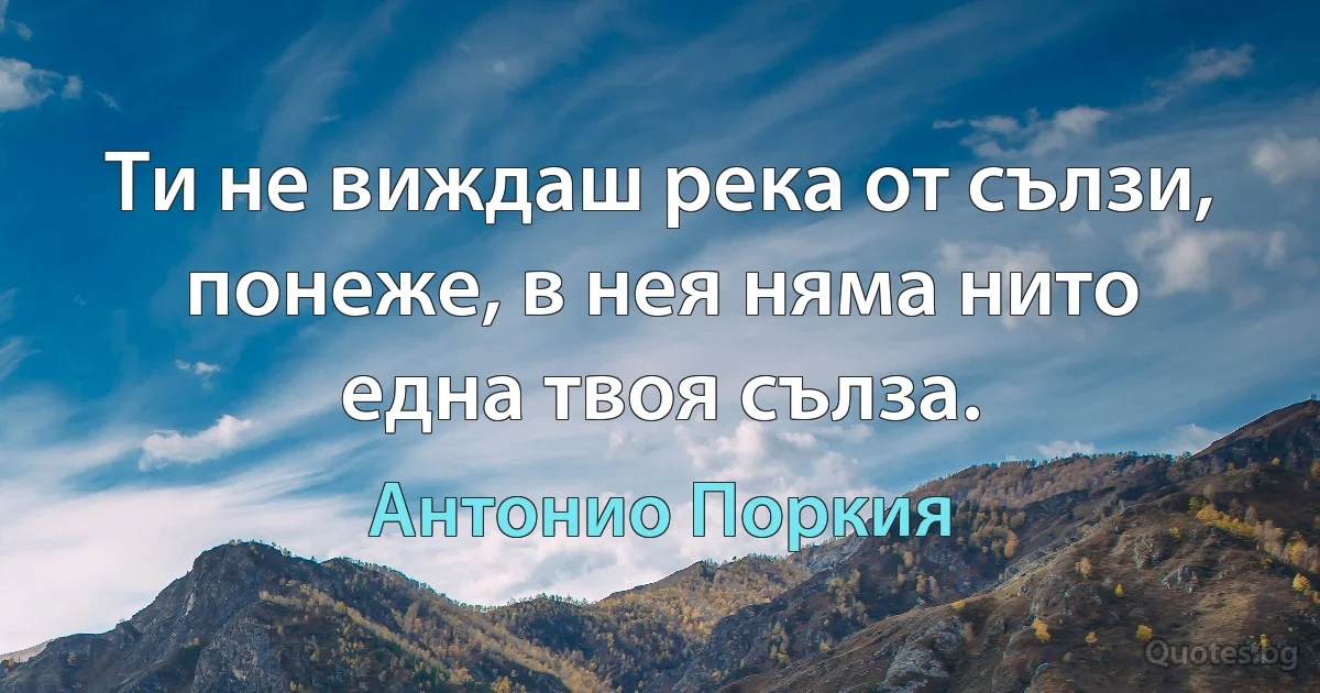 Ти не виждаш река от сълзи, понеже, в нея няма нито една твоя сълза. (Антонио Поркия)