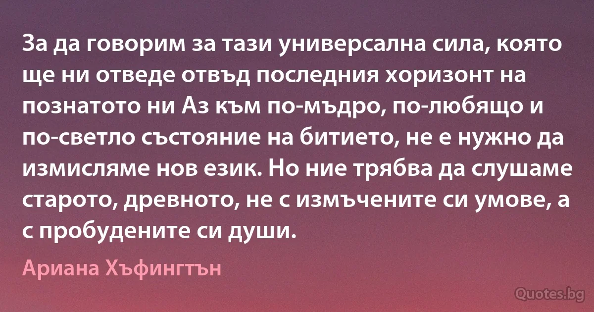 За да говорим за тази универсална сила, която ще ни отведе отвъд последния хоризонт на познатото ни Аз към по-мъдро, по-любящо и по-светло състояние на битието, не е нужно да измисляме нов език. Но ние трябва да слушаме старото, древното, не с измъчените си умове, а с пробудените си души. (Ариана Хъфингтън)