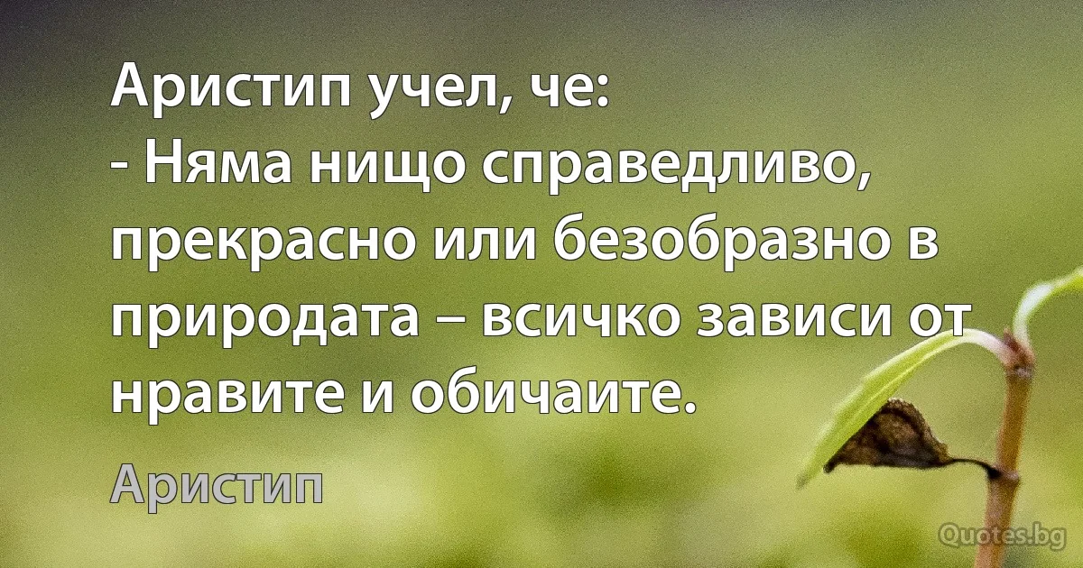 Аристип учел, че:
- Няма нищо справедливо, прекрасно или безобразно в природата – всичко зависи от нравите и обичаите. (Аристип)