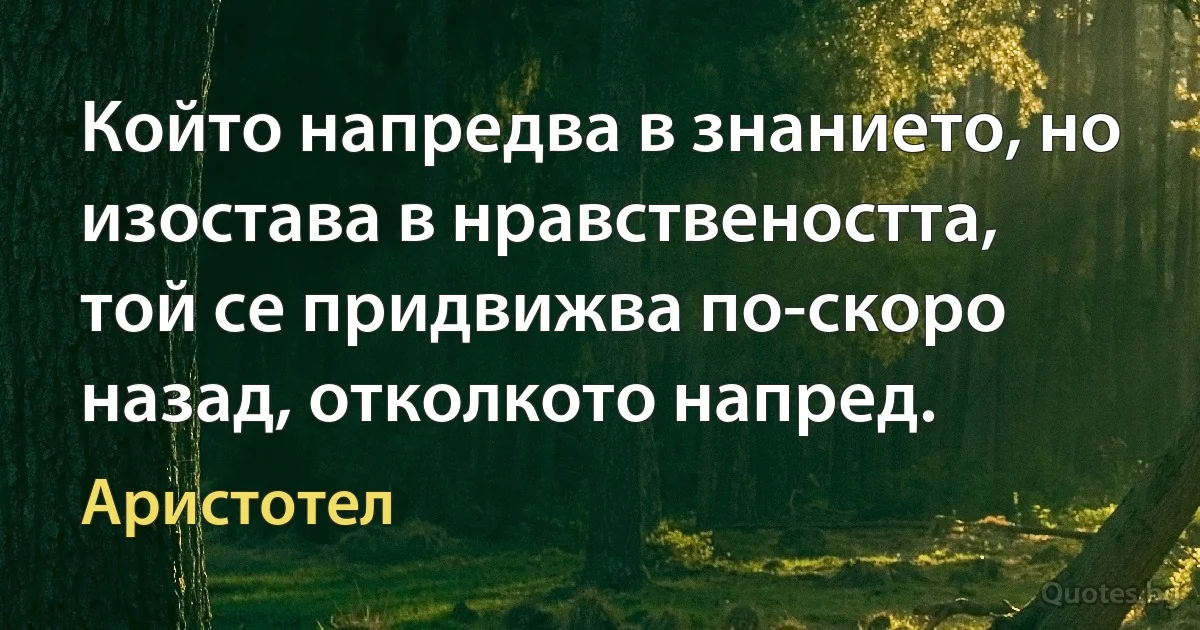 Който напредва в знанието, но изостава в нравствеността, той се придвижва по-скоро назад, отколкото напред. (Аристотел)