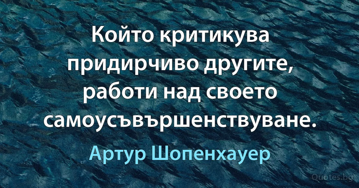 Който критикува придирчиво другите, работи над своето самоусъвършенствуване. (Артур Шопенхауер)