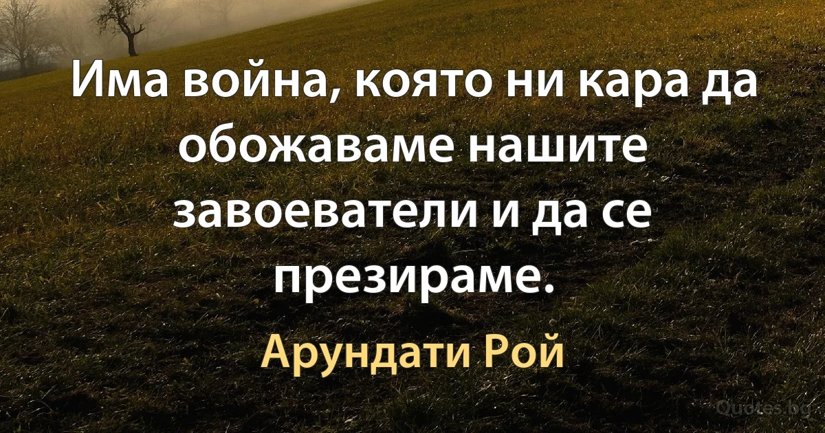 Има война, която ни кара да обожаваме нашите завоеватели и да се презираме. (Арундати Рой)