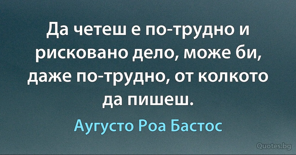 Да четеш е по-трудно и рисковано дело, може би, даже по-трудно, от колкото да пишеш. (Аугусто Роа Бастос)