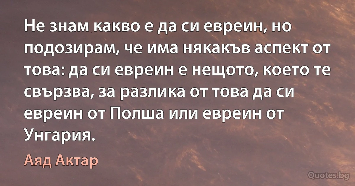 Не знам какво е да си евреин, но подозирам, че има някакъв аспект от това: да си евреин е нещото, което те свързва, за разлика от това да си евреин от Полша или евреин от Унгария. (Аяд Актар)