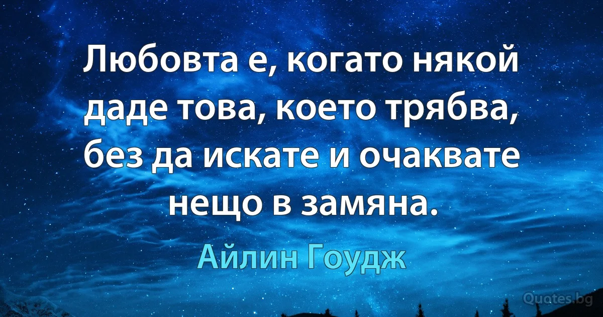 Любовта е, когато някой даде това, което трябва, без да искате и очаквате нещо в замяна. (Айлин Гоудж)