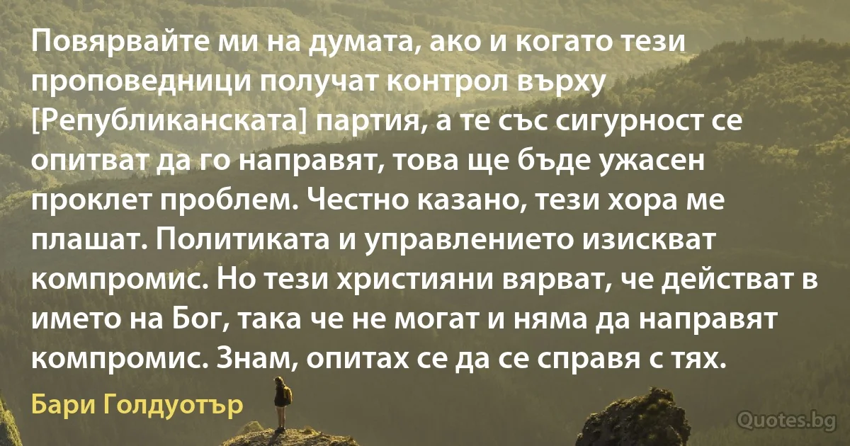 Повярвайте ми на думата, ако и когато тези проповедници получат контрол върху [Републиканската] партия, а те със сигурност се опитват да го направят, това ще бъде ужасен проклет проблем. Честно казано, тези хора ме плашат. Политиката и управлението изискват компромис. Но тези християни вярват, че действат в името на Бог, така че не могат и няма да направят компромис. Знам, опитах се да се справя с тях. (Бари Голдуотър)