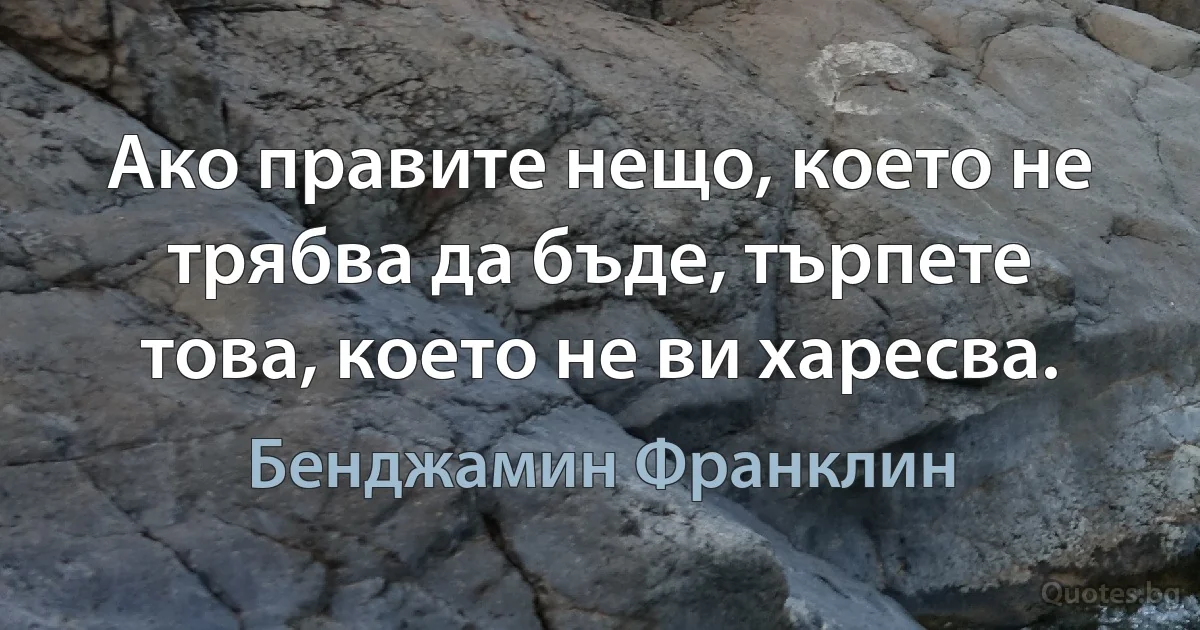 Ако правите нещо, което не трябва да бъде, търпете това, което не ви харесва. (Бенджамин Франклин)