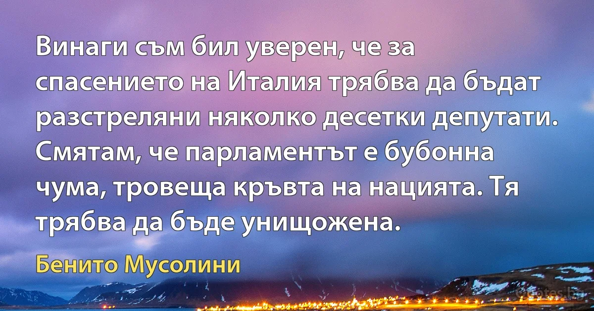 Винаги съм бил уверен, че за спасението на Италия трябва да бъдат разстреляни няколко десетки депутати. Смятам, че парламентът е бубонна чума, тровеща кръвта на нацията. Тя трябва да бъде унищожена. (Бенито Мусолини)