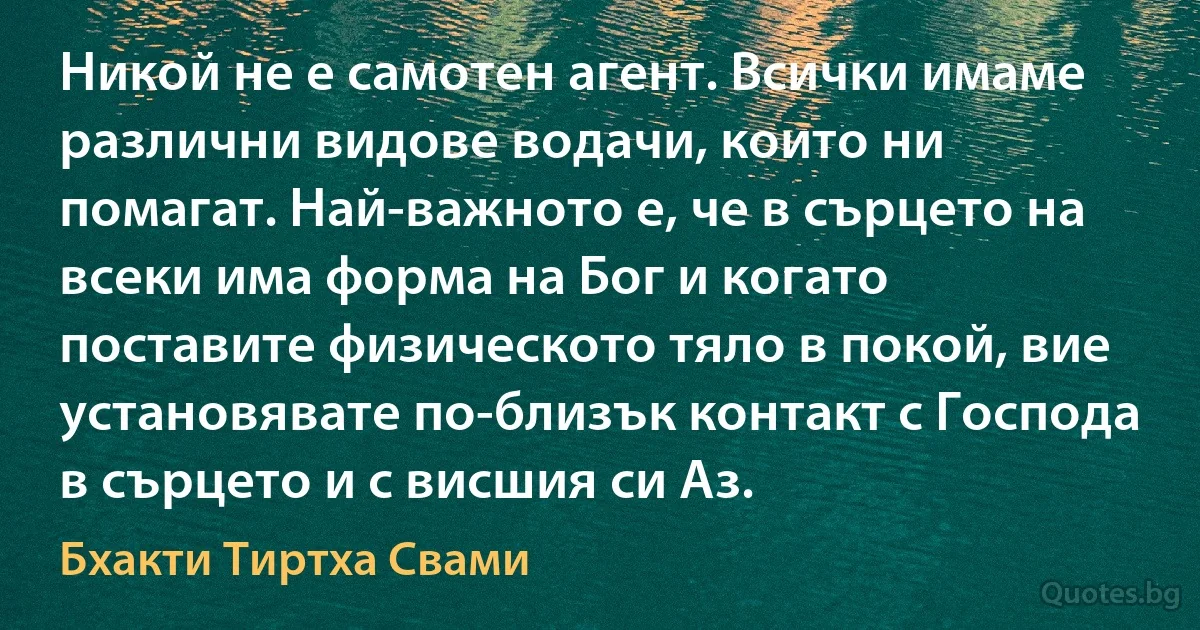 Никой не е самотен агент. Всички имаме различни видове водачи, които ни помагат. Най-важното е, че в сърцето на всеки има форма на Бог и когато поставите физическото тяло в покой, вие установявате по-близък контакт с Господа в сърцето и с висшия си Аз. (Бхакти Тиртха Свами)