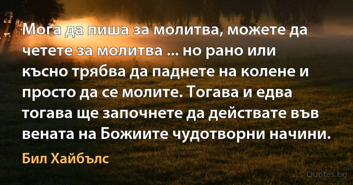 Мога да пиша за молитва, можете да четете за молитва ... но рано или късно трябва да паднете на колене и просто да се молите. Тогава и едва тогава ще започнете да действате във вената на Божиите чудотворни начини. (Бил Хайбълс)