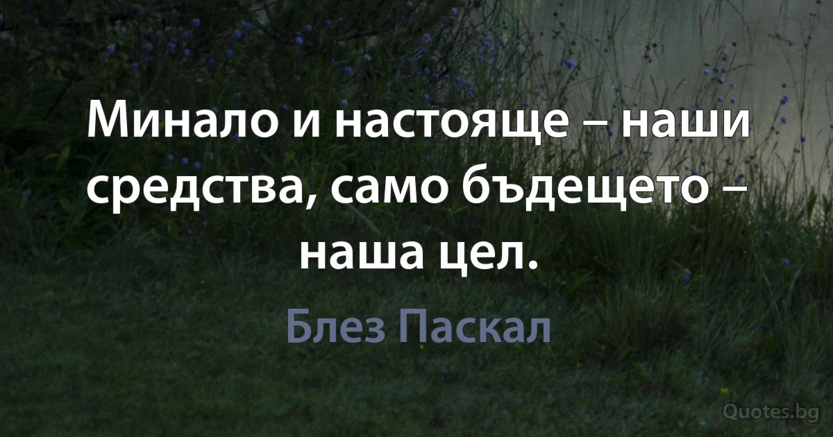 Минало и настояще – наши средства, само бъдещето – наша цел. (Блез Паскал)