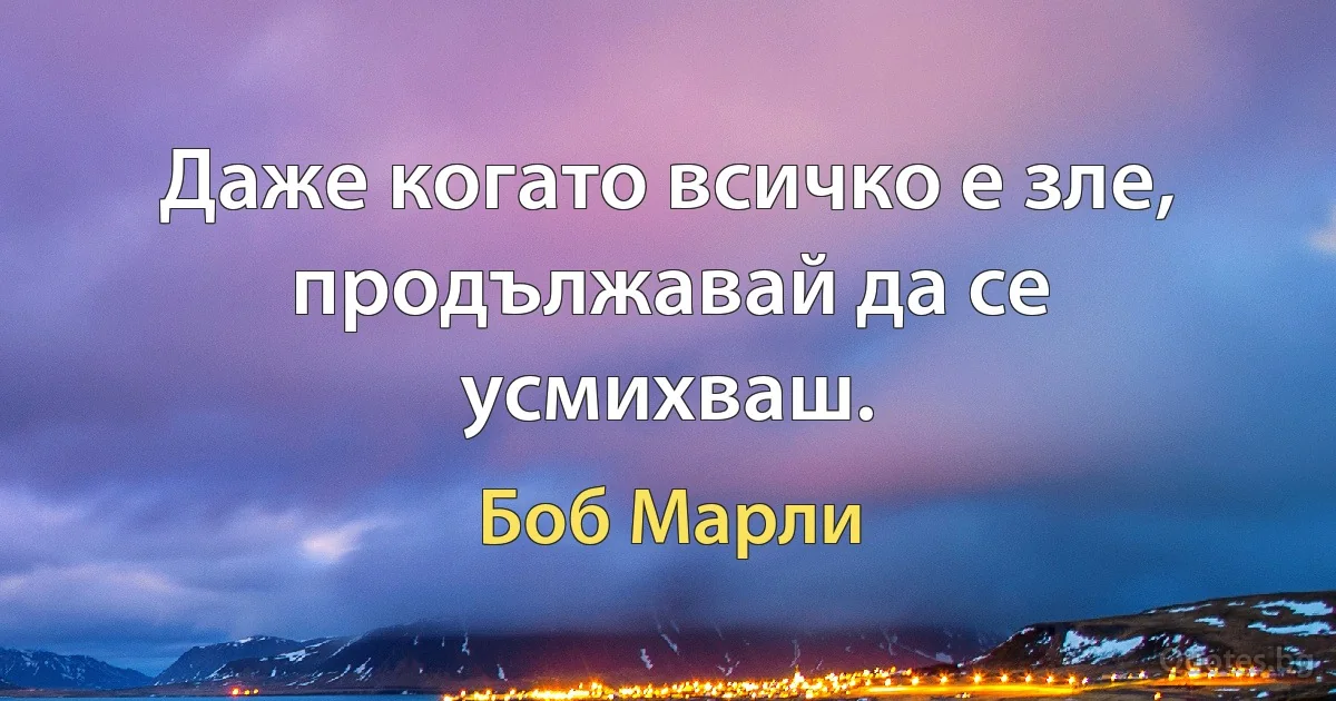 Даже когато всичко е зле, продължавай да се усмихваш. (Боб Марли)