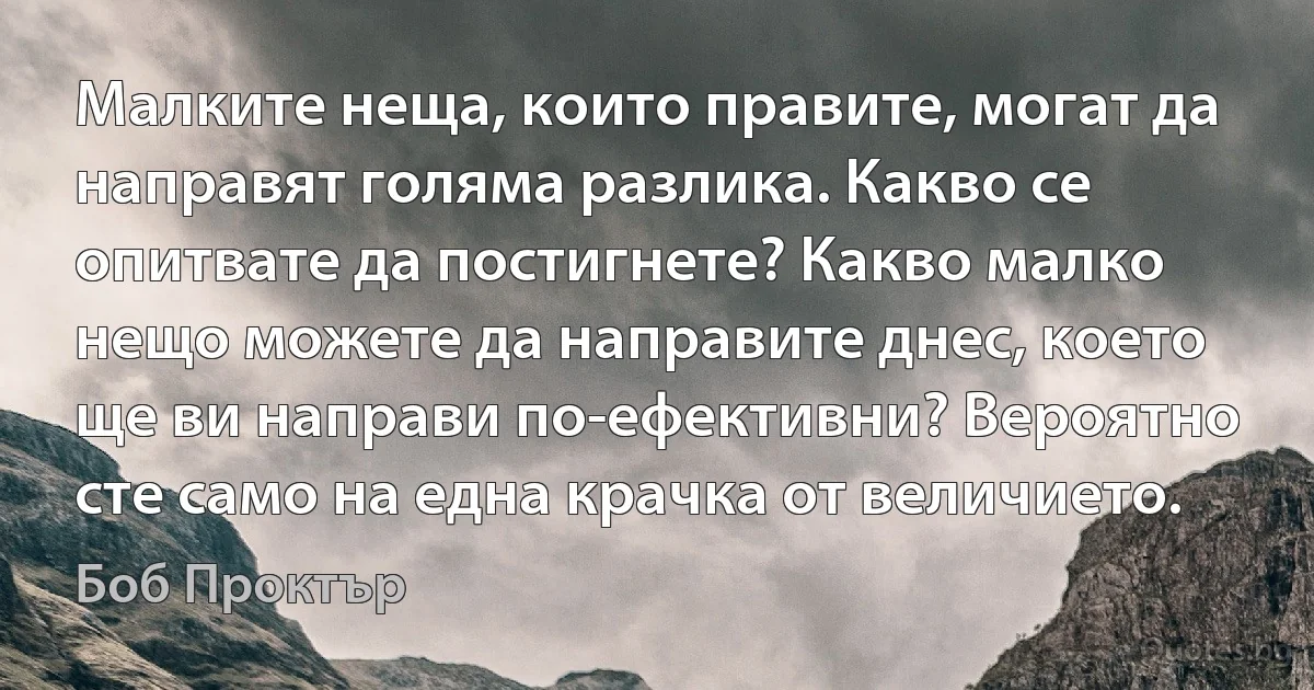 Малките неща, които правите, могат да направят голяма разлика. Какво се опитвате да постигнете? Какво малко нещо можете да направите днес, което ще ви направи по-ефективни? Вероятно сте само на една крачка от величието. (Боб Проктър)