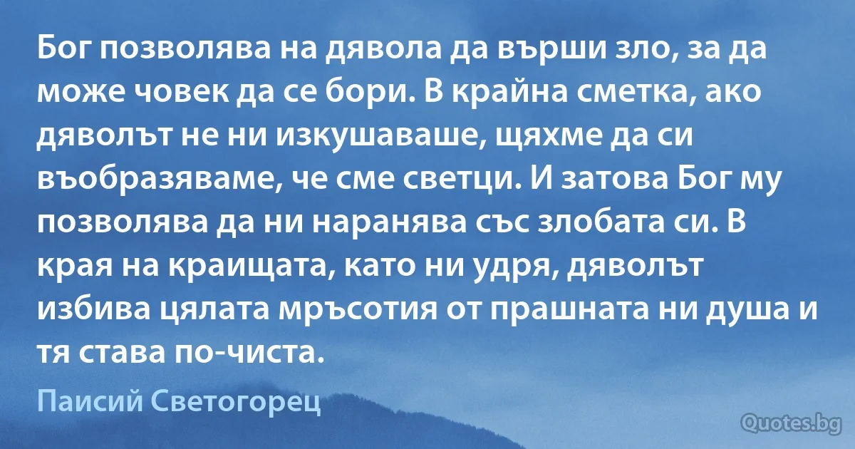 Бог позволява на дявола да върши зло, за да може човек да се бори. В крайна сметка, ако дяволът не ни изкушаваше, щяхме да си въобразяваме, че сме светци. И затова Бог му позволява да ни наранява със злобата си. В края на краищата, като ни удря, дяволът избива цялата мръсотия от прашната ни душа и тя става по-чиста. (Паисий Светогорец)