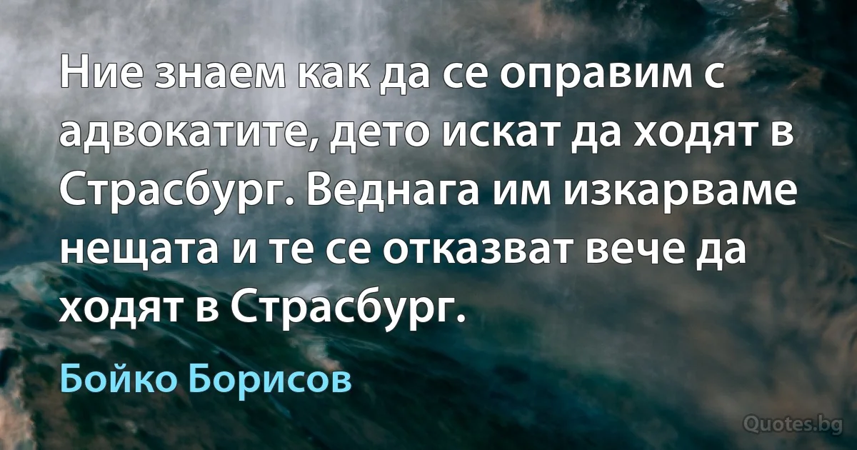 Ние знаем как да се оправим с адвокатите, дето искат да ходят в Страсбург. Веднага им изкарваме нещата и те се отказват вече да ходят в Страсбург. (Бойко Борисов)