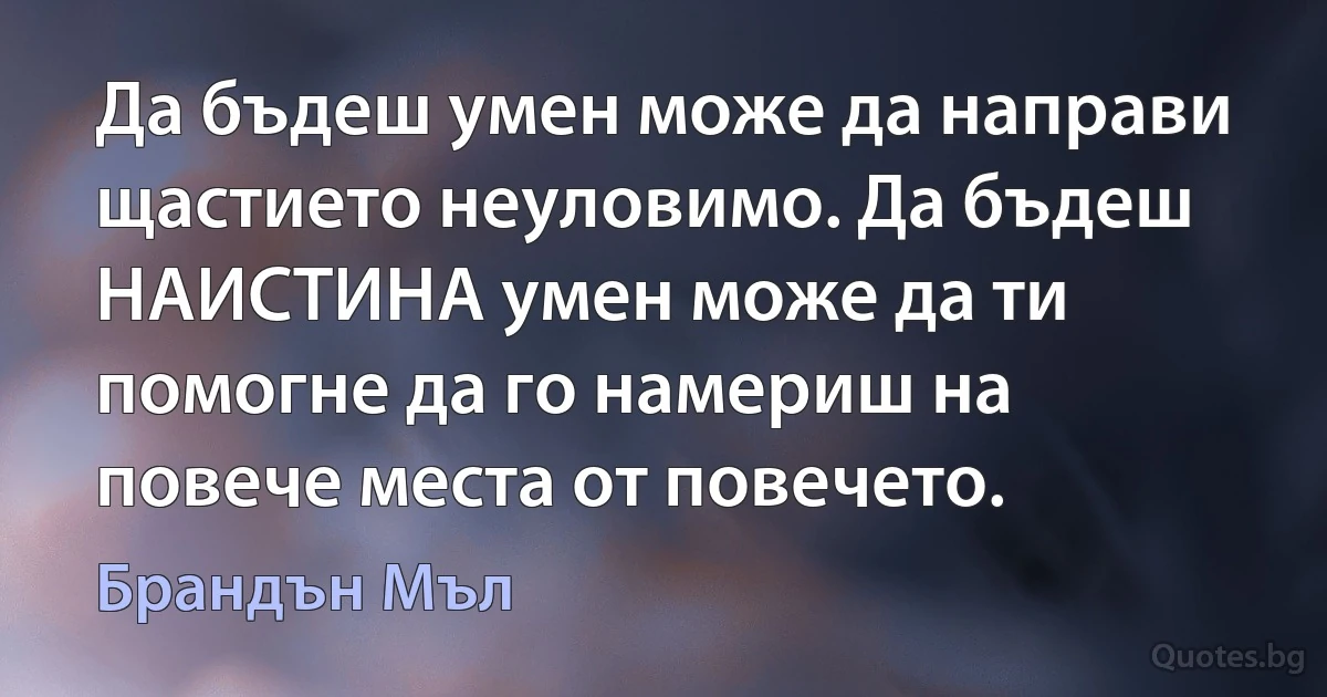 Да бъдеш умен може да направи щастието неуловимо. Да бъдеш НАИСТИНА умен може да ти помогне да го намериш на повече места от повечето. (Брандън Мъл)